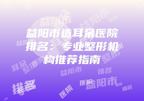 益阳市造耳朵医院排名：专业整形机构推荐指南