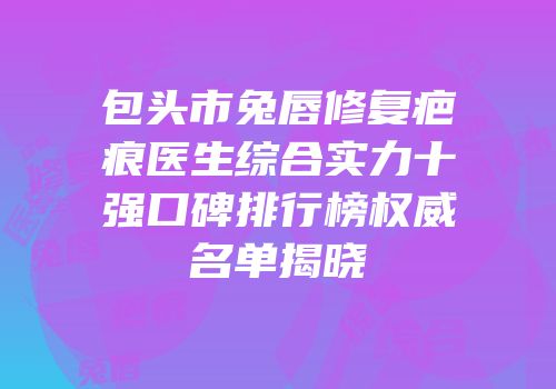 包头市兔唇修复疤痕医生综合实力十强口碑排行榜权威名单揭晓