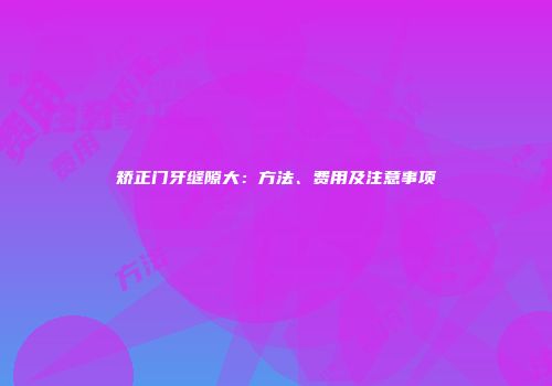 矫正门牙缝隙大：方法、费用及注意事项