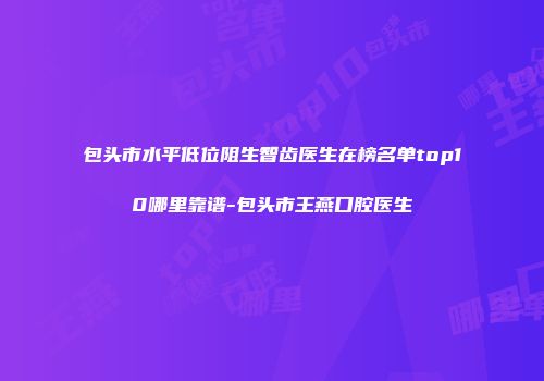 包头市水平低位阻生智齿医生在榜名单top10哪里靠谱-包头市王燕口腔医生