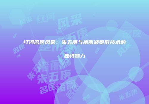 红河名医风采：朱五庚与褚丽波整形技术的独特魅力