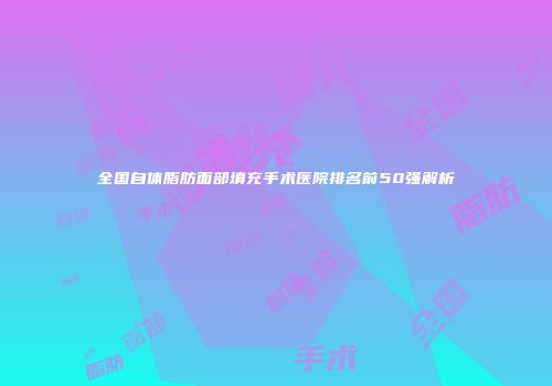 全国自体脂肪面部填充手术医院排名前50强解析