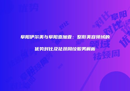 阜阳伊尔美与阜阳壹加壹：整形美容领域的优势对比及祛颈周纹服务解析