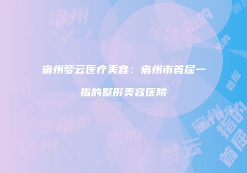 宿州梦云医疗美容：宿州市首屈一指的整形美容医院