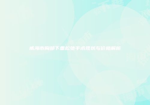威海市胸部下垂松弛手术现状与价格解析