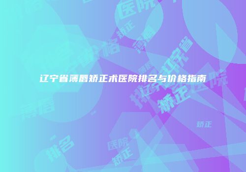 辽宁省薄唇矫正术医院排名与价格指南