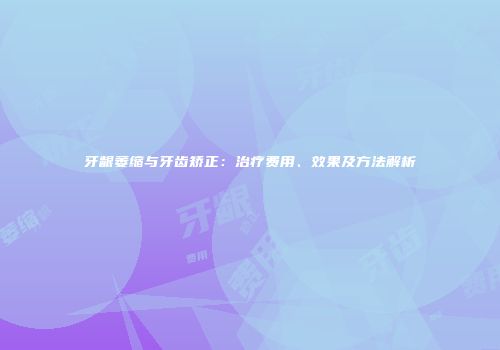 牙龈萎缩与牙齿矫正：治疗费用、效果及方法解析