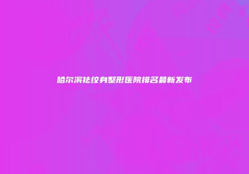 哈尔滨祛纹身整形医院排名最新发布