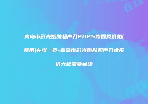 青岛市彩光嫩肤超声刀2025修复类价格(费用)在线一览-青岛市彩光嫩肤超声刀术报价大致需要多少