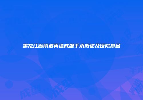 黑龙江省阴道再造成型手术概述及医院排名
