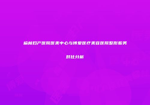 榆林妇产医院医美中心与博爱医疗美容医院整形服务对比分析