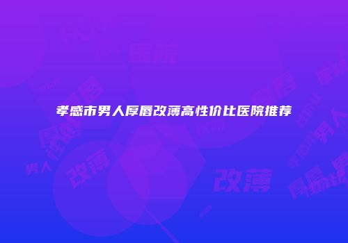 孝感市男人厚唇改薄高性价比医院推荐