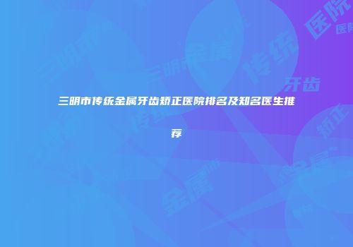 三明市传统金属牙齿矫正医院排名及知名医生推荐