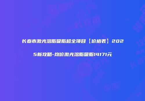 长春市激光溶脂吸脂超全项目【价格表】2025新攻略-均价激光溶脂吸脂14171元