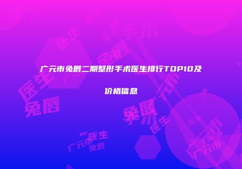 广元市兔唇二期整形手术医生排行TOP10及价格信息
