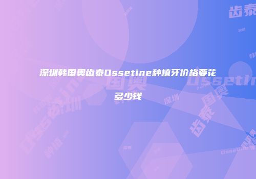 深圳韩国奥齿泰Ossetine种植牙价格要花多少钱