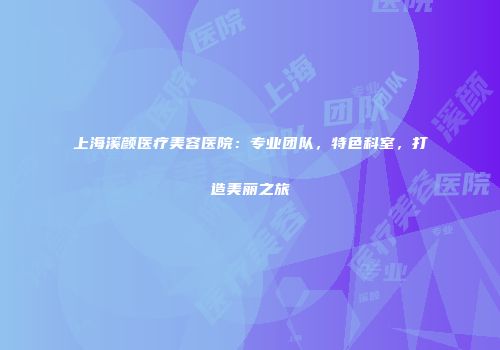 上海溪颜医疗美容医院：专业团队，特色科室，打造美丽之旅