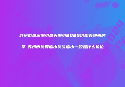 苏州市鼻翼缩小鼻头缩小2025价格表快来种草-苏州市鼻翼缩小鼻头缩小一般是什么价位