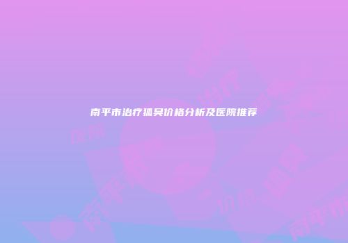 南平市治疗狐臭价格分析及医院推荐