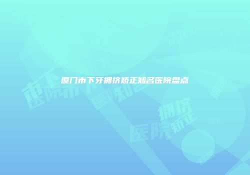 厦门市下牙拥挤矫正知名医院盘点