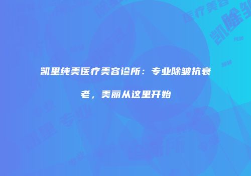 凯里纯美医疗美容诊所：专业除皱抗衰老，美丽从这里开始