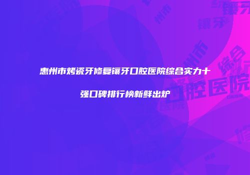 惠州市烤瓷牙修复镶牙口腔医院综合实力十强口碑排行榜新鲜出炉