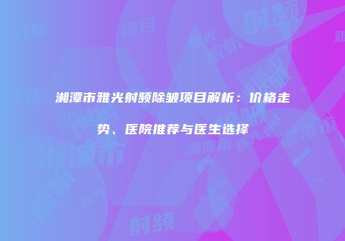 湘潭市雅光射频除皱项目解析：价格走势、医院推荐与医生选择