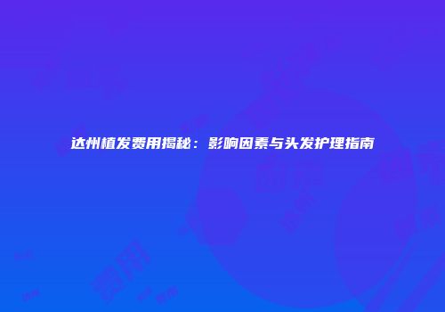 达州植发费用揭秘：影响因素与头发护理指南