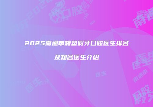 2025南通市烤塑假牙口腔医生排名及知名医生介绍