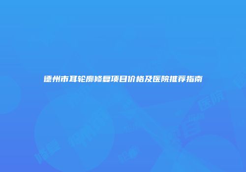 德州市耳轮廓修复项目价格及医院推荐指南
