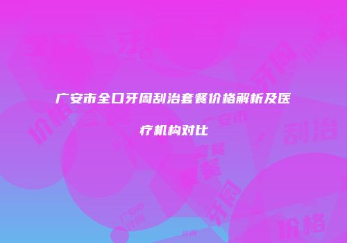 广安市全口牙周刮治套餐价格解析及医疗机构对比