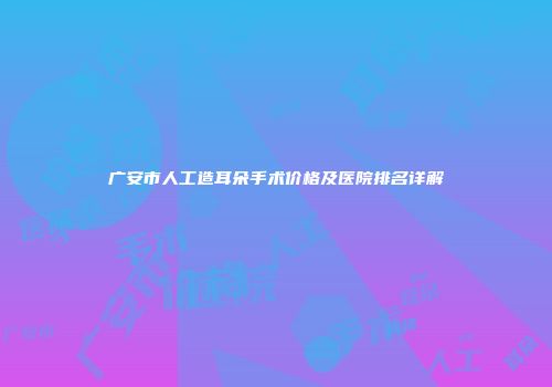 广安市人工造耳朵手术价格及医院排名详解