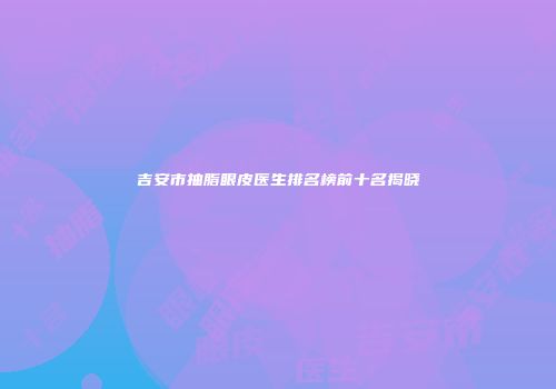 吉安市抽脂眼皮医生排名榜前十名揭晓
