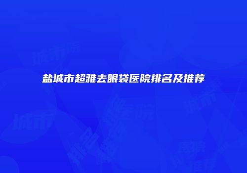 盐城市超雅去眼袋医院排名及推荐