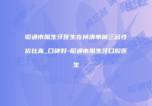 昭通市阻生牙医生在榜清单前三名性价比高_口碑好-昭通市阻生牙口腔医生