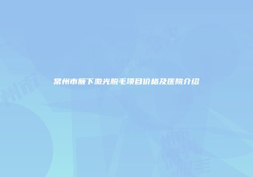 常州市腋下激光脱毛项目价格及医院介绍