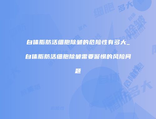 自体脂肪活细胞除皱的危险性有多大_自体脂肪活细胞除皱需要警惕的风险问题