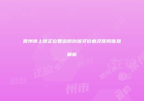 常州市上颌正位智齿微创拔牙价格及医院信息解析