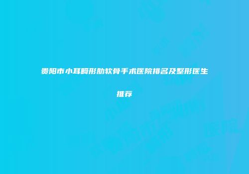 贵阳市小耳畸形肋软骨手术医院排名及整形医生推荐