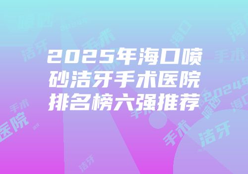 2025年海口喷砂洁牙手术医院排名榜六强推荐