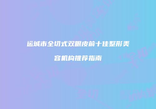 运城市全切式双眼皮前十佳整形美容机构推荐指南