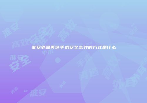 淮安外耳再造手术安全高效的方式是什么