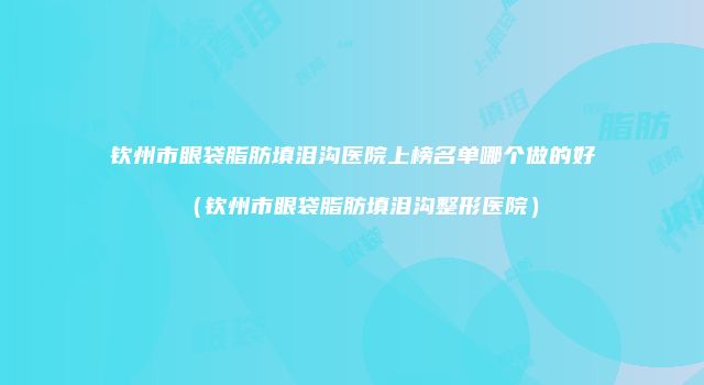 钦州市眼袋脂肪填泪沟医院上榜名单哪个做的好（钦州市眼袋脂肪填泪沟整形医院）