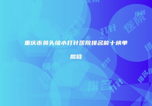 重庆市鼻头缩小打针医院排名前十榜单揭晓