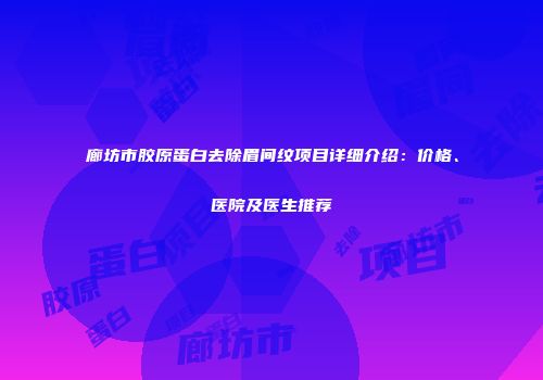 廊坊市胶原蛋白去除眉间纹项目详细介绍：价格、医院及医生推荐
