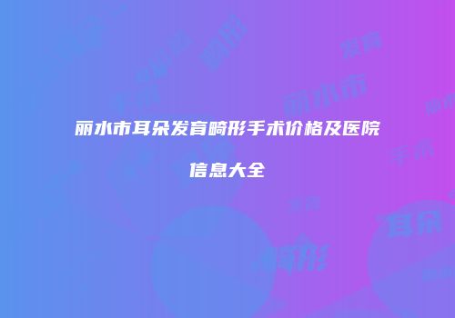丽水市耳朵发育畸形手术价格及医院信息大全