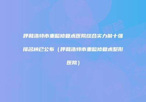 呼和浩特市重睑修复术医院综合实力前十强排名榜已公布（呼和浩特市重睑修复术整形医院）
