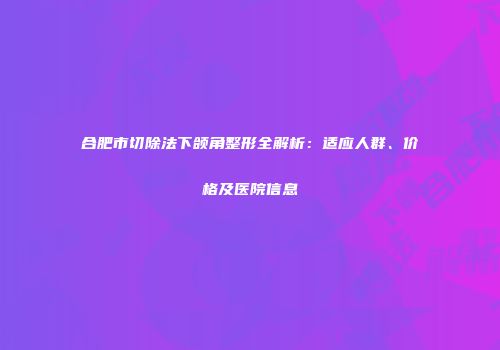 合肥市切除法下颌角整形全解析：适应人群、价格及医院信息