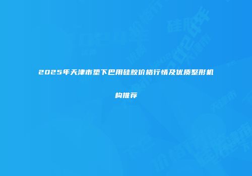 2025年天津市垫下巴用硅胶价格行情及优质整形机构推荐