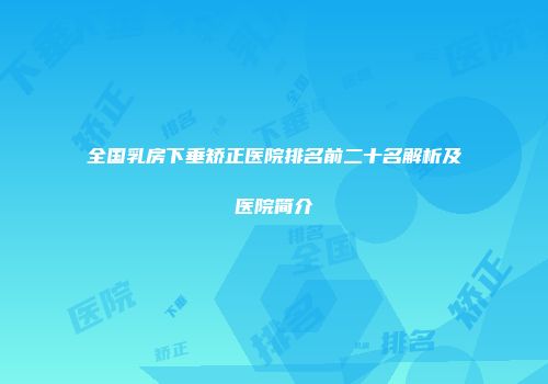 全国乳房下垂矫正医院排名前二十名解析及医院简介
